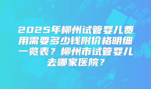 2025年柳州试管婴儿费用需要多少钱附价格明细一览表？柳州市试管婴儿去哪家医院？