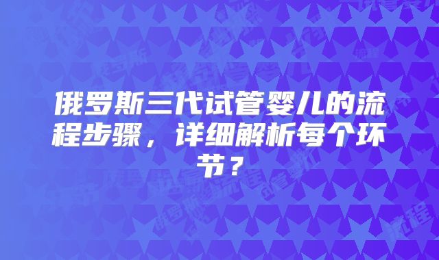 俄罗斯三代试管婴儿的流程步骤，详细解析每个环节？