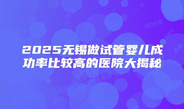 2025无锡做试管婴儿成功率比较高的医院大揭秘