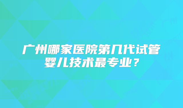 广州哪家医院第几代试管婴儿技术最专业?