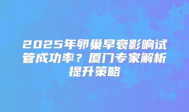 2025年卵巢早衰影响试管成功率？厦门专家解析提升策略