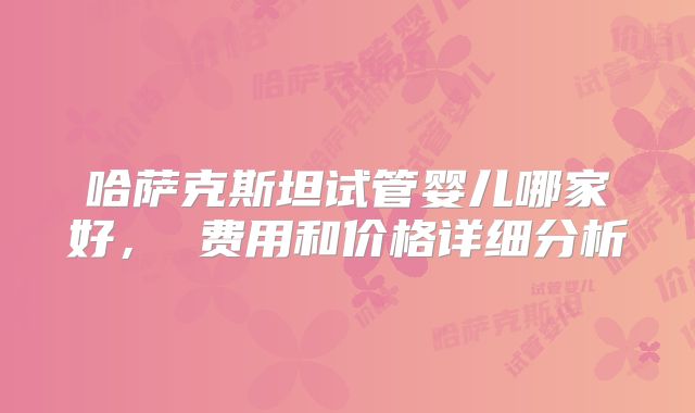 哈萨克斯坦试管婴儿哪家好， 费用和价格详细分析