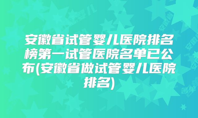安徽省试管婴儿医院排名榜第一试管医院名单已公布(安徽省做试管婴儿医院排名)