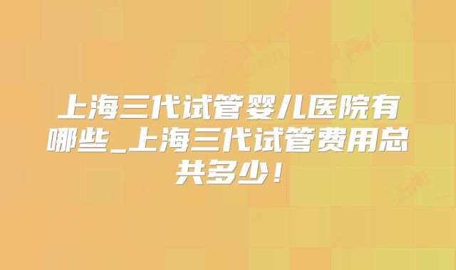 上海三代试管婴儿医院有哪些_上海三代试管费用总共多少！