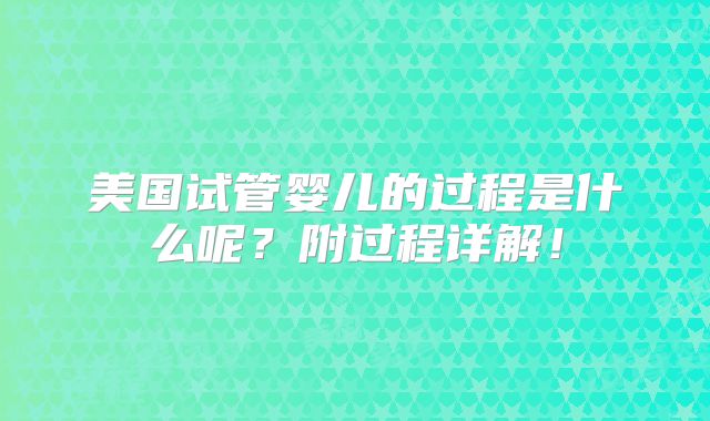美国试管婴儿的过程是什么呢？附过程详解！