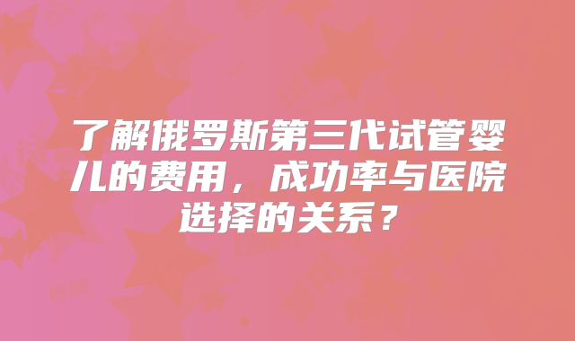 了解俄罗斯第三代试管婴儿的费用，成功率与医院选择的关系？