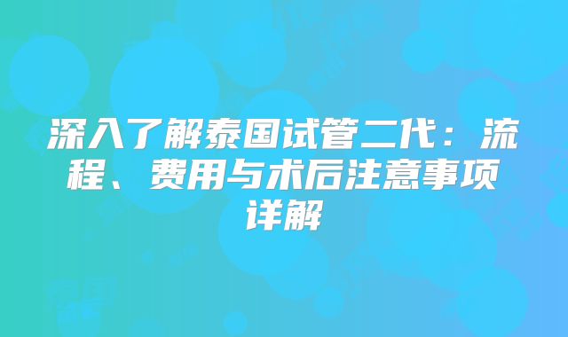 深入了解泰国试管二代：流程、费用与术后注意事项详解