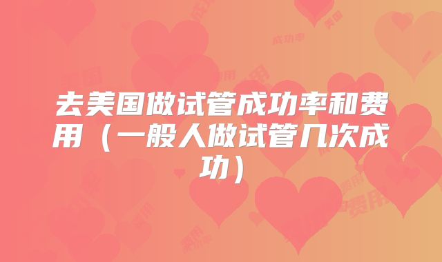 去美国做试管成功率和费用（一般人做试管几次成功）