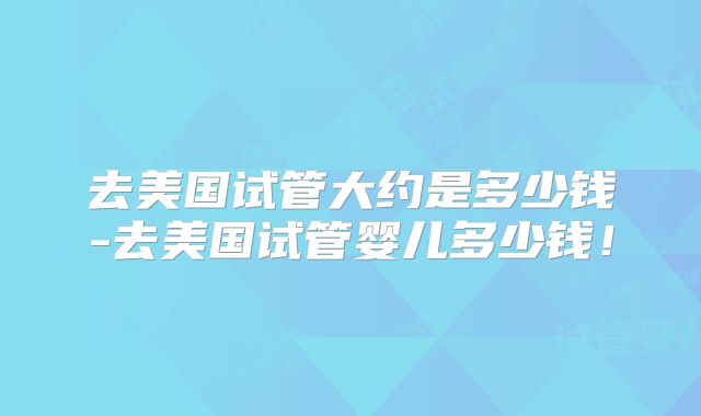 去美国试管大约是多少钱-去美国试管婴儿多少钱！