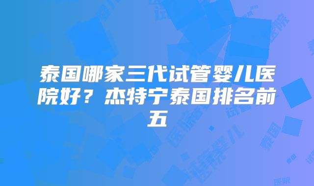 泰国哪家三代试管婴儿医院好？杰特宁泰国排名前五