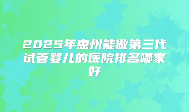 2025年惠州能做第三代试管婴儿的医院排名哪家好