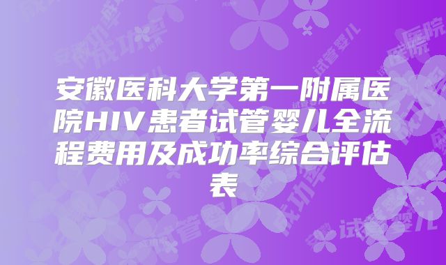 安徽医科大学第一附属医院HIV患者试管婴儿全流程费用及成功率综合评估表
