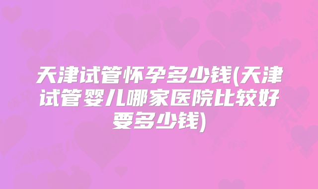 天津试管怀孕多少钱(天津试管婴儿哪家医院比较好要多少钱)