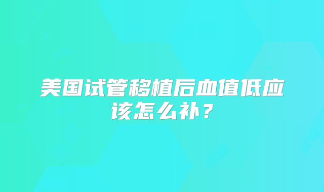 美国试管移植后血值低应该怎么补？
