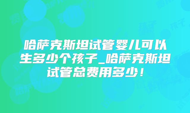 哈萨克斯坦试管婴儿可以生多少个孩子_哈萨克斯坦试管总费用多少!