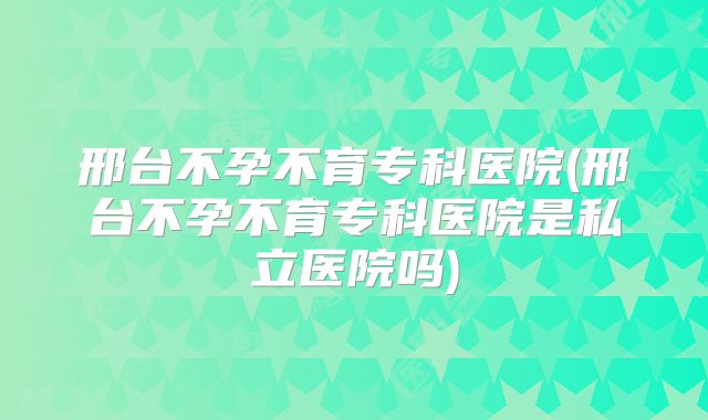 邢台不孕不育专科医院(邢台不孕不育专科医院是私立医院吗)