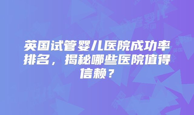 英国试管婴儿医院成功率排名，揭秘哪些医院值得信赖？