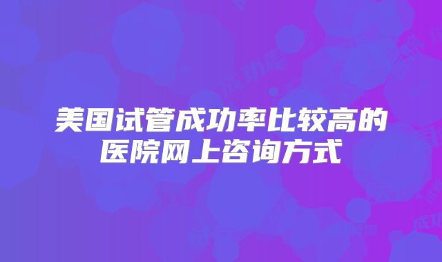 美国试管成功率比较高的医院网上咨询方式