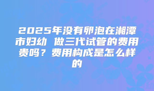 2025年没有卵泡在湘潭市妇幼 做三代试管的费用贵吗？费用构成是怎么样的