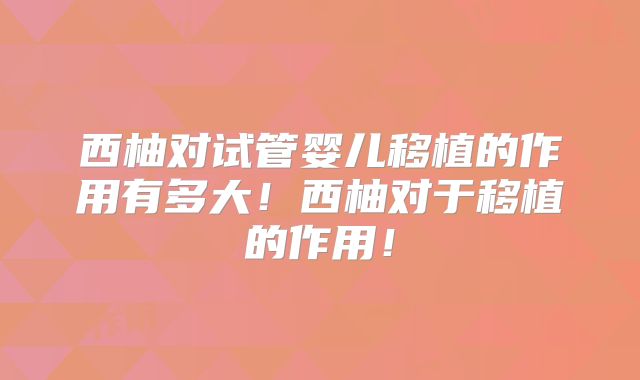 西柚对试管婴儿移植的作用有多大！西柚对于移植的作用！