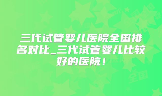 三代试管婴儿医院全国排名对比_三代试管婴儿比较好的医院！