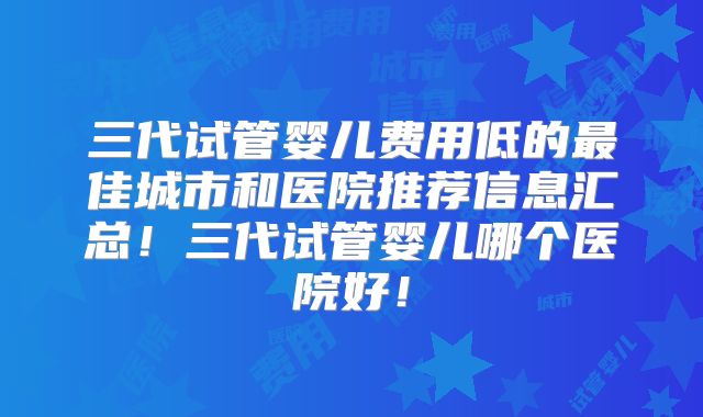 三代试管婴儿费用低的最佳城市和医院推荐信息汇总！三代试管婴儿哪个医院好！
