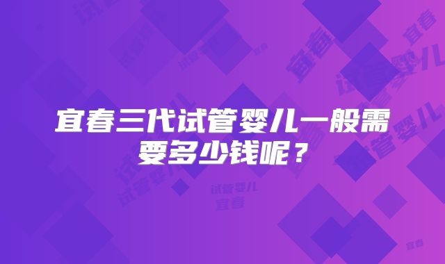 宜春三代试管婴儿一般需要多少钱呢？