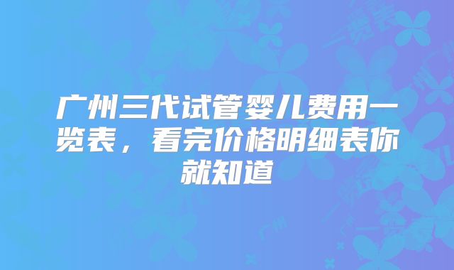 广州三代试管婴儿费用一览表，看完价格明细表你就知道