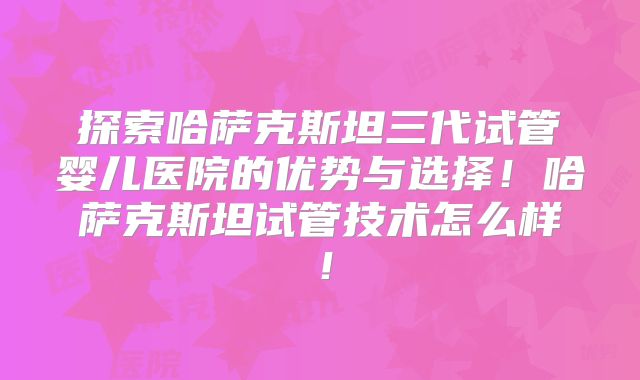探索哈萨克斯坦三代试管婴儿医院的优势与选择！哈萨克斯坦试管技术怎么样！