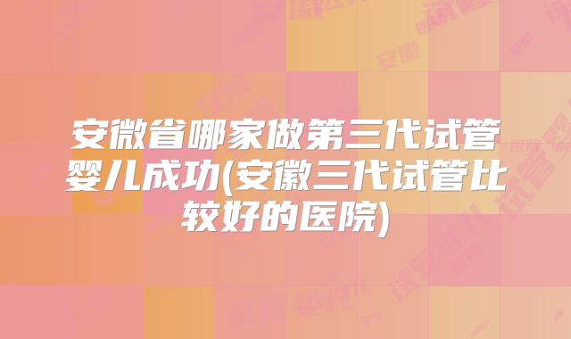 安微省哪家做第三代试管婴儿成功(安徽三代试管比较好的医院)