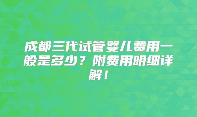 成都三代试管婴儿费用一般是多少？附费用明细详解！