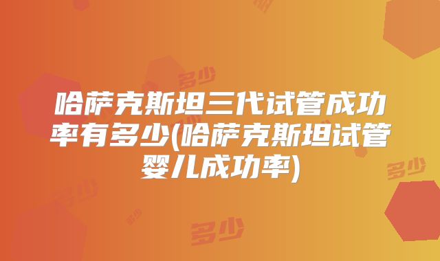 哈萨克斯坦三代试管成功率有多少(哈萨克斯坦试管婴儿成功率)