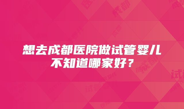 想去成都医院做试管婴儿不知道哪家好？