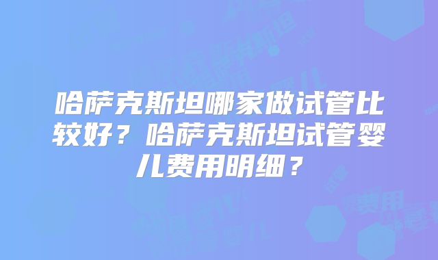 哈萨克斯坦哪家做试管比较好？哈萨克斯坦试管婴儿费用明细？