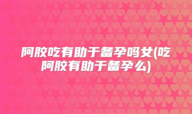 阿胶吃有助于备孕吗女(吃阿胶有助于备孕么)