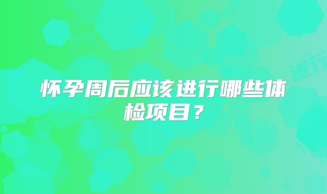 怀孕周后应该进行哪些体检项目?