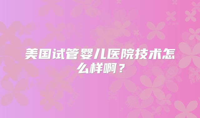 美国试管婴儿医院技术怎么样啊？
