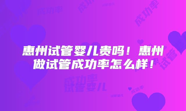 惠州试管婴儿贵吗！惠州做试管成功率怎么样！