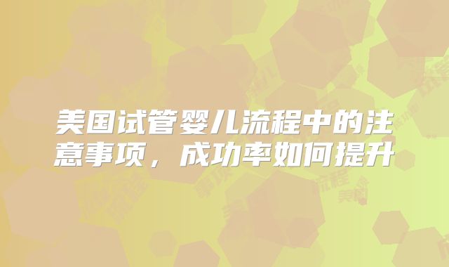 美国试管婴儿流程中的注意事项，成功率如何提升