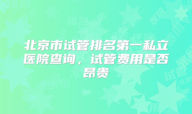 北京市试管排名第一私立医院查询，试管费用是否昂贵