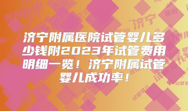 济宁附属医院试管婴儿多少钱附2023年试管费用明细一览！济宁附属试管婴儿成功率！
