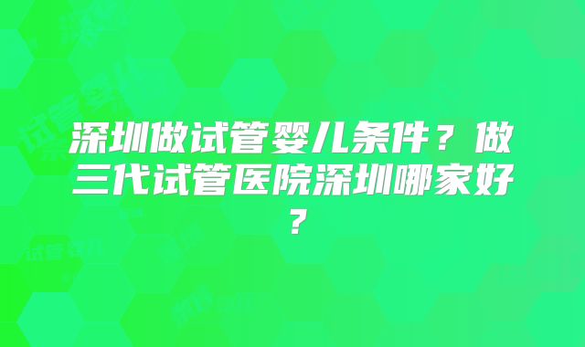 深圳做试管婴儿条件？做三代试管医院深圳哪家好？
