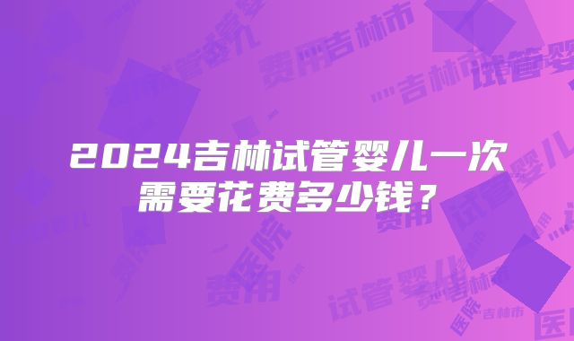 2024吉林试管婴儿一次需要花费多少钱？