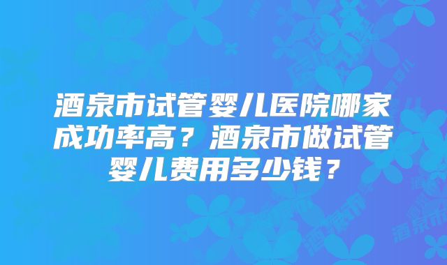 酒泉市试管婴儿医院哪家成功率高？酒泉市做试管婴儿费用多少钱？