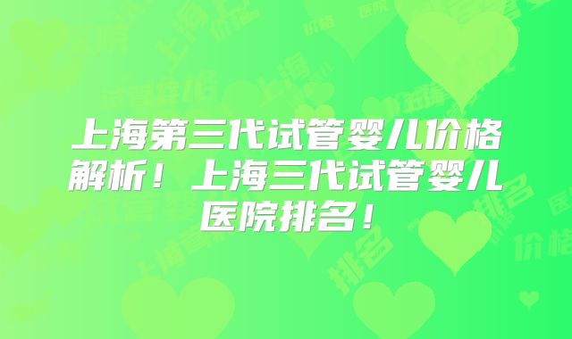 上海第三代试管婴儿价格解析！上海三代试管婴儿医院排名！