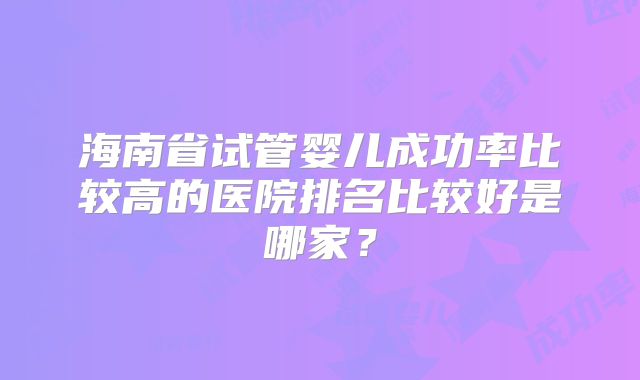 海南省试管婴儿成功率比较高的医院排名比较好是哪家？