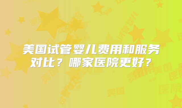 美国试管婴儿费用和服务对比？哪家医院更好？