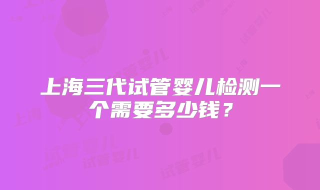 上海三代试管婴儿检测一个需要多少钱?