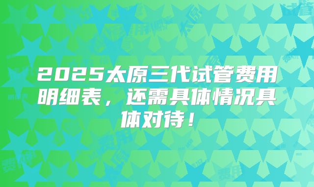 2025太原三代试管费用明细表，还需具体情况具体对待！