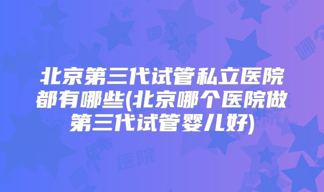北京第三代试管私立医院都有哪些(北京哪个医院做第三代试管婴儿好)